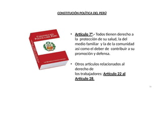 CONSTITUCIÓN POLÍTICA DEL PERÚ
• Artículo 7°.- Todos tienen derecho a
la protección de su salud, la del
medio familiar y la de la comunidad
así como el deber de contribuir a su
promoción y defensa.
• Otros artículos relacionados al
derecho de
los trabajadores: Artículo 22 al
Artículo 28.
10
 