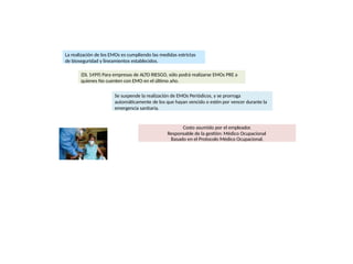Costo asumido por el empleador.
Responsable de la gestión: Médico Ocupacional
Basado en el Protocolo Médico Ocupacional.
La realización de los EMOs es cumpliendo las medidas estrictas
de bioseguridad y lineamientos establecidos.
(DL 1499) Para empresas de ALTO RIESGO, sólo podrá realizarse EMOs PRE a
quienes No cuenten con EMO en el último año.
Se suspende la realización de EMOs Periódicos, y se prorroga
automáticamente de los que hayan vencido o estén por vencer durante la
emergencia sanitaria.
 