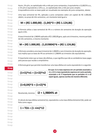 10
Assim, 1% a/m, se capitalizado mês a mês por juros compostos, é equivalente a 12,6825% a.a.,
e 1% a/m é equivalente a 12% a.a., se capitalizado mês a mês por juros simples.
A equivalência entre as taxas pode ser visualizada nos exemplos de juros compostos, abaixo:
Uma taxa semestral de 4%, aplicada a juros compostos sobre um capital de R$ 1.000,00,
obtém, no prazo de três semestres, um montante total igual a:
A fórmula utiliza a taxa semestral de 4% e o número de semestres de duração da operação
igual a três.
A taxa trimestral de 1,9804% aplicada a R$ 1.000,00 gera, após seis trimestres, mesmo período
de três semestres, o mesmo montante:
A fórmula considera uma taxa trimestral de 1,9804% e seis trimestres de duração da operação.
Isso implica que as taxas de 4% ao semestre e 1,9804% ao trimestre são equivalentes.
É importante notar que as taxas são efetivas, o que significa que são as verdadeiras taxas pagas
pela pessoa que recebe o empréstimo.
A fórmula geral que permite transformar uma taxa efetiva em outra equivalente é a seguinte:
Em que: i1 é a taxa expressa em um período associado a
n1, e i2 é a taxa equivalente expressa em outro período,
associada a n2. É importante que os períodos n1 e n2
sejam iguais, apenas escritos de maneira diferente.
Resolvendo, teremos
O cálculo da taxa efetiva semestral (is), equivalente a uma taxa efetiva bimestral (ib), pode ser
feito como segue:
 