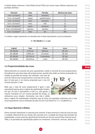 11
A tabela abaixo relaciona a Taxa Efetiva Anual (TEA) com outras taxas efetivas expressas em
períodos distintos:
Fórmula Taxa Período Número de vezes
1+ia = (1+isem)2
isem semestre 2
1+ia = (1+iquad)3
iquad quadrimestre 3
1+ia = (1+itrim)4
itrim trimestre 4
1+ia = (1+imes)12
imes mês 12
1+ia = (1+iquinz)24
iquinz quinzena 24
1+ia = (1+isemana)52
isemana semana 52
1+ia = (1+idias)365
idias dia 365
E a tabela a seguir apresenta um exemplo com 4 taxas equivalentes a juros compostos:
C = R$ 100,00 e n = 1 ano
Capital Taxa Prazo Juros
R$ 100,00 0,1% ad 360 dias R$ 143
R$ 100,00 3,04% am 12 meses R$ 143
R$ 100,00 19,71% as 2 semestres R$ 143
R$ 100,00 43,31% aa 1 ano R$ 143
1.5 Proporcionalidade dos Juros
Adicionalmente ao conceito de juros equivalentes, existe o conceito de juros proporcionais.
Consideramos que duas taxas são proporcionais, quando elas estão na mesma proporção em
relação ao período de tempo. Por exemplo: uma taxa de
juros de 12% ao ano é proporcional a uma taxa 1% ao mês,
pois 12 está para 1 na mesma proporção que 1 ano (12
meses) está para 1 mês.
Note que a taxa de juros proporcional é igual à taxa
equivalente apenas para o regime de capitalização simples,
em que 1% a/m é equivalente a 12% a.a., pois geram o
mesmo montante em um mesmo período de tempo, se
utilizarmos juros simples. Entretanto, isso não é válido
para o regime de capitalização composto, pois já vimos em exemplos anteriores que a taxa
anual equivalente a juros composto da taxa 1% a/m é ((1+0,01)^12 -1 ) = 12,6825% a.a.
1.6 Taxas Nominal e Efetiva
Outro conceito importante é a taxa de juros nominal. A taxa nominal é a taxa de juros em que
a unidade referencial de seu tempo não coincide com a unidade de tempo dos períodos de
capitalização. A taxa nominal é geralmente fornecida em termos anuais (Taxa nominal anual -
TNA), e os períodos de capitalização podem ser semestrais, trimestrais, mensais, diários, etc.
 