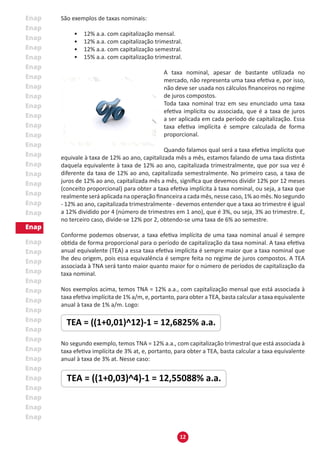12
São exemplos de taxas nominais:
• 12% a.a. com capitalização mensal.
• 12% a.a. com capitalização trimestral.
• 12% a.a. com capitalização semestral.
• 15% a.a. com capitalização trimestral.
A taxa nominal, apesar de bastante utilizada no
mercado, não representa uma taxa efetiva e, por isso,
não deve ser usada nos cálculos financeiros no regime
de juros compostos.
Toda taxa nominal traz em seu enunciado uma taxa
efetiva implícita ou associada, que é a taxa de juros
a ser aplicada em cada período de capitalização. Essa
taxa efetiva implícita é sempre calculada de forma
proporcional.
Quando falamos qual será a taxa efetiva implícita que
equivale à taxa de 12% ao ano, capitalizada mês a mês, estamos falando de uma taxa distinta
daquela equivalente à taxa de 12% ao ano, capitalizada trimestralmente, que por sua vez é
diferente da taxa de 12% ao ano, capitalizada semestralmente. No primeiro caso, a taxa de
juros de 12% ao ano, capitalizada mês a mês, significa que devemos dividir 12% por 12 meses
(conceito proporcional) para obter a taxa efetiva implícita à taxa nominal, ou seja, a taxa que
realmente será aplicada na operação financeira a cada mês, nesse caso, 1% ao mês. No segundo
- 12% ao ano, capitalizada trimestralmente - devemos entender que a taxa ao trimestre é igual
a 12% dividido por 4 (número de trimestres em 1 ano), que é 3%, ou seja, 3% ao trimestre. E,
no terceiro caso, divide-se 12% por 2, obtendo-se uma taxa de 6% ao semestre.
Conforme podemos observar, a taxa efetiva implícita de uma taxa nominal anual é sempre
obtida de forma proporcional para o período de capitalização da taxa nominal. A taxa efetiva
anual equivalente (TEA) a essa taxa efetiva implícita é sempre maior que a taxa nominal que
lhe deu origem, pois essa equivalência é sempre feita no regime de juros compostos. A TEA
associada à TNA será tanto maior quanto maior for o número de períodos de capitalização da
taxa nominal.
Nos exemplos acima, temos TNA = 12% a.a., com capitalização mensal que está associada à
taxa efetiva implícita de 1% a/m, e, portanto, para obter a TEA, basta calcular a taxa equivalente
anual à taxa de 1% a/m. Logo:
No segundo exemplo, temos TNA = 12% a.a., com capitalização trimestral que está associada à
taxa efetiva implícita de 3% at, e, portanto, para obter a TEA, basta calcular a taxa equivalente
anual à taxa de 3% at. Nesse caso:
 