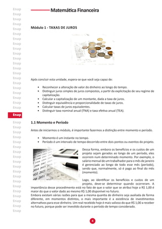 4
Módulo 1 - TAXAS DE JUROS
Após concluir esta unidade, espera-se que você seja capaz de:
• Reconhecer a alteração de valor do dinheiro ao longo do tempo.
• Distinguir juros simples de juros compostos, a partir da explicitação de seu regime de
capitalização.
• Calcular a capitalização de um montante, dada a taxa de juros.
• Distinguir equivalência e proporcionalidade de taxas de juros.
• Calcular taxas de juros equivalentes.
• Distinguir taxa nominal anual (TNA) e taxa efetiva anual (TEA).
1.1 Momento e Período
Antes de iniciarmos o módulo, é importante fazermos a distinção entre momento e período.
• Momento é um instante no tempo.
• Período é um intervalo de tempo decorrido entre dois pontos ou eventos do projeto.
Dessa forma, embora os benefícios e os custos de um
projeto sejam gerados ao longo de um período, eles
ocorrem num determinado momento. Por exemplo, o
salário mensal de um trabalhador para o mês de janeiro
é gerenciado ao longo de todo esse mês (período),
sendo que, normalmente, só é pago ao final do mês
(momento).
Logo, ao identificar os benefícios e custos de um
projeto, deve-se determinar quando ocorreram. A
importância desse procedimento está no fato de que o valor que se atribui hoje a R$ 1,00 é
maior do que o valor dado ao mesmo R$ 1,00 disponível no futuro.
Embora existam várias razões para que a mesma quantia de dinheiro seja avaliada de forma
diferente, em momentos distintos, o mais importante é a existência de investimentos
alternativos para esse dinheiro. Um real recebido hoje é mais valioso do que R$ 1,00 a receber
no futuro, porque pode ser investido durante o período de tempo considerado.
Matemática Financeira
 
