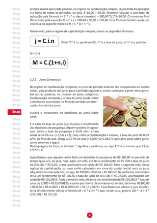 6
sempre ocorre para cada período, no regime de capitalização simples. O juro total da aplicação
é a soma de todos os períodos, ou seja, 5*10,00 = 50,00. Podemos calcular o juro total da
aplicação pela fórmula j = C * i * n, dessa maneira j = 100,00*0,1*5=50,00. O montante final
(M) é dado pela equação M = C + j = 100,00 + 50,00 = 150,00. Essa fórmula também pode ser
expressa da seguinte maneira M = C * (1+ n * i).
Resumindo, para o regime de capitalização simples, temos as seguintes fórmulas:
Onde “C” é o capital em R$; “i” é a taxa de juros; e “n” é o período.
M = C+J
1.2.2 Juros Compostos
No regime de capitalização composto, os juros do período anterior são incorporados ao capital
inicial, para o cálculo dos juros para o período seguinte e, assim, começam a gerar novos juros.
Em outras palavras, no sistema de juros compostos
(capitalização composta), a taxa de juros incide sobre
o montante acumulado no final do período anterior -
capital inicial mais juros.
Existirá o mecanismo de incidência de juros sobre
juros.
É o caso da taxa de juros que atualiza o rendimento
dos depósitos de poupança. Alguém poderia imaginar
que, como a taxa de poupança é 0,5% a/m, a taxa
anual seria 6% a.a. (= 0,5% x 12), mas, como a capitalização é mensal, a taxa de juros de 0,5%
a/m, ao final do ano, chega a 6,17% ao ano (=1,005^12=1,0617), pois gera juros sobre juros,
como veremos a seguir.
Na linguagem do Excel, o símbolo ^ significa a potência, ou seja 2^3 é o mesmo que 23 ou
2*2*2 = 8.
Suponhamos que alguém tenha feito um depósito de poupança de R$ 100,00 no período de
tempo igual a 0, ou seja, hoje. Após um mês, ele teria rendimento de R$ 100 x taxa de juros
de 0,5/100 = R$ 0,50, o que acumularia um saldo de R$ 100,50. Para o segundo mês, nesse
regime de capitalização, os juros serão calculados em cima do capital inicial mais os juros
adquiridos no mês anterior, ou seja, RS 100,00 + R$ 0,50 = R$ 100,50. Dessa forma, o indivíduo
teria um rendimento de R$ 100,50 x taxa de juros de 0,5/100 = R$ 0,5025, acumulando um
saldo de R$ 101,0025. Após o terceiro mês, ele teria um rendimento de R$ 101,0025 * taxa de
juros de 5/100 = R$ 0,5050125, e assim por diante. Se somássemos o total, teríamos R$100,00
+ R$ 0,50 + R$ 0,5025 + R$ 0,5050125 = R$ 101,50751. Caso fôssemos utilizar o juro simples,
seria simplesmente utilizar a fórmula M = C * (1+n *i) que, nesse caso, geraria 100 * (1 + 3 *
0,5/100) = R$ 101,50.
 
