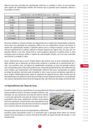 9
Observe que para períodos de capitalização inferiores à unidade (1 mês), os juros gerados
pelo regime de capitalização simples são maiores que os gerados pelo composto, depois o
resultado se inverte.
Capital inicial = R$ 10.000,00 Taxa Juros = 10% a/m
Mês Juros Simples Acumulados Juros Compostos Acumulados
t=5 dias R$166,67 R$160,12
t=10 dias R$333,33 R$322,80
t=15 R$500,00 R$488,09
t=20 R$666,67 R$656,02
t=25 R$833,33 R$826,65
t=1 mês R$1.000,00 R$1.000,00
t=1,5 meses R$1.500,00 R$1.536,90
t=2 meses R$2.000,00 R$2.100,00
No nosso cotidiano, estamos sempre nos deparando com o regime de capitalização composto,
como para uma aplicação em poupança, CDB ou em um empréstimo comum em banco. O
regime de capitalização simples é aplicado apenas para o cheque especial, já que a taxa é
mensal e geralmente os clientes utilizam o cheque especial por alguns dias, ou seja, por um
período inferior a um mês. Dessa forma, como pudemos observar na tabela acima, é mais
vantajoso para os bancos utilizar o regime de capitalização simples, uma vez que o período
será inferior à unidade (1 mês).
Assim, observamos que os juros simples diários são maiores que os juros compostos diários.
Note também que a diferença vai diminuindo conforme o período vai se aproximando de 1
mês. Isso acontece, pois, no regime de capitalização composto, os juros do período anterior
são incorporados para o cálculo do próximo juro, crescendo paulatinamente, bem diferente dos
juros simples, que representam uma distribuição uniforme dos juros incorporados ao capital
ao longo do período. Somente após completar o mês, é que os juros compostos superarão os
juros simples. Matematicamente, pode ser explicado da seguinte forma: todo número que foi
descapitalizadocompotênciamenorqueumtendeacrescerexponencialmente.E,secomparado
com valores distribuídos linearmente ao longo do mês, são inferiores até chegar ao final do mês.
1.4 Equivalências das Taxas de Juros
Encontrar taxas de juros equivalentes é um procedimento útil para avaliação de projetos. Isso
porque podemos querer comparar projetos distintos, por
exemplo, um que apresente uma taxa de retorno mensal
e outro que apresente uma taxa de retorno anual. Com a
equivalência das taxas, poderemos verificar qual projeto
será mais vantajoso, encontrando a taxa equivalente anual
para o projeto que tem taxa de retorno mensal e comparar
com a taxa de retorno anual do outro projeto.
Para que duas taxas de juros correspondentes a diferentes
períodos sejam equivalentes entre si, é necessário que a aplicação delas sobre um mesmo
capital inicial (C) produza o mesmo montante final (M), em igual intervalo de tempo ( n ) do
investimento.
 