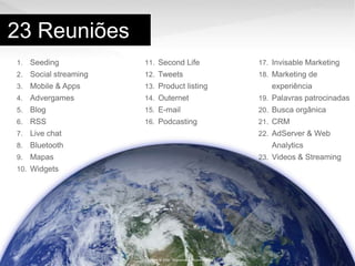 23 ReuniõesSeedingSocial streamingMobile & AppsAdvergamesBlogRSSLive chatBluetoothMapasWidgetsSecond LifeTweetsProduct listingOuternetE-mailPodcastingInvisableMarketingMarketing de experiênciaPalavraspatrocinadasBuscaorgânicaCRMAdServer & Web AnalyticsVideos & StreamingCopyright @ 2009 - Wunderman - Gustavo Reis