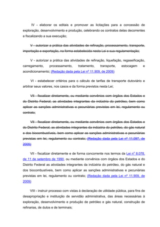 IV - elaborar os editais e promover as licitações para a concessão de
exploração, desenvolvimento e produção, celebrando os contratos delas decorrentes
e fiscalizando a sua execução;

     V - autorizar a prática das atividades de refinação, processamento, transporte,
importação e exportação, na forma estabelecida nesta Lei e sua regulamentação;

     V - autorizar a prática das atividades de refinação, liquefação, regaseificação,
carregamento,      processamento,      tratamento,     transporte,     estocagem      e
acondicionamento; (Redação dada pela Lei nº 11.909, de 2009)

     VI - estabelecer critérios para o cálculo de tarifas de transporte dutoviário e
arbitrar seus valores, nos casos e da forma previstos nesta Lei;

     VII - fiscalizar diretamente, ou mediante convênios com órgãos dos Estados e
do Distrito Federal, as atividades integrantes da indústria do petróleo, bem como
aplicar as sanções administrativas e pecuniárias previstas em lei, regulamento ou
contrato;

     VII - fiscalizar diretamente, ou mediante convênios com órgãos dos Estados e
do Distrito Federal, as atividades integrantes da indústria do petróleo, do gás natural
e dos biocombustíveis, bem como aplicar as sanções administrativas e pecuniárias
previstas em lei, regulamento ou contrato; (Redação dada pela Lei nº 11.097, de
2005)

     VII - fiscalizar diretamente e de forma concorrente nos termos da Lei no 8.078,
de 11 de setembro de 1990, ou mediante convênios com órgãos dos Estados e do
Distrito Federal as atividades integrantes da indústria do petróleo, do gás natural e
dos biocombustíveis, bem como aplicar as sanções administrativas e pecuniárias
previstas em lei, regulamento ou contrato; (Redação dada pela Lei nº 11.909, de
2009)

     VIII - instruir processo com vistas à declaração de utilidade pública, para fins de
desapropriação e instituição de servidão administrativa, das áreas necessárias à
exploração, desenvolvimento e produção de petróleo e gás natural, construção de
refinarias, de dutos e de terminais;
 