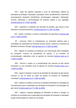 XVII - exigir dos agentes regulados o envio de informações relativas às
operações de produção, importação, exportação, refino, beneficiamento, tratamento,
processamento, transporte, transferência, armazenagem, estocagem, distribuição,
revenda, destinação e comercialização de produtos sujeitos à sua regulação;
(Incluído pela Lei nº 11.097, de 2005)

     XVIII - especificar a qualidade dos derivados de petróleo, gás natural e seus
derivados e dos biocombustíveis. (Incluído pela Lei nº 11.097, de 2005)

     XIX - regular e fiscalizar o acesso à capacidade dos gasodutos; (Incluído pela
Lei nº 11.909, de 2009)

      XX - promover, direta ou indiretamente, as chamadas públicas para a
contratação de capacidade de transporte de gás natural, conforme as diretrizes do
Ministério de Minas e Energia; (Incluído pela Lei nº 11.909, de 2009)

     XXI - registrar os contratos de transporte e de interconexão entre instalações
de transporte, inclusive as procedentes do exterior, e             os contratos de
comercialização, celebrados entre os agentes de mercado; (Incluído pela Lei nº
11.909, de 2009)

     XXII - informar a origem ou a caracterização das reservas do gás natural
contratado e a ser contratado entre os agentes de mercado; (Incluído pela Lei nº
11.909, de 2009)

     XXIII - regular e fiscalizar o exercício da atividade de estocagem de gás natural,
inclusive no que se refere ao direito de acesso de terceiros às instalações
concedidas; (Incluído pela Lei nº 11.909, de 2009)

     XXIV - elaborar os editais e promover as licitações destinadas à contratação de
concessionários para a exploração das atividades de transporte e de estocagem de
gás natural; (Incluído pela Lei nº 11.909, de 2009)

     XXV - celebrar, mediante delegação do Ministério de Minas e Energia, os
contratos de concessão para a exploração das atividades de transporte e estocagem
de gás natural sujeitas ao regime de concessão;
 