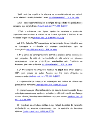 XXVI - autorizar a prática da atividade de comercialização de gás natural,
dentro da esfera de competência da União; (Incluído pela Lei nº 11.909, de 2009)

       XXVII - estabelecer critérios para a aferição da capacidade dos gasodutos de
transporte e de transferência; (Incluído pela Lei nº 11.909, de 2009)

        XXVIII - articular-se com órgãos reguladores estaduais e ambientais,
objetivando compatibilizar e uniformizar as normas aplicáveis à indústria e aos
mercados de gás natural(Incluído pela Lei nº 11.909, de 2009)

       Art. 8o-A. Caberá à ANP supervisionar a movimentação de gás natural na rede
  de     transporte   e   coordená-la     em   situações   caracterizadas    como     de
  contingência. (Incluído pela Lei nº 11.909, de 2009)

       § 1o O Comitê de Contingenciamento definirá as diretrizes para a coordenação
  das operações da rede de movimentação de gás natural em situações
  caracterizadas como de contingência, reconhecidas pelo Presidente da
  República, por meio de decreto. (Incluído pela Lei nº 11.909, de 2009)

       § 2o No exercício das atribuições referidas no caput deste artigo, caberá à
  ANP,     sem   prejuízo   de   outras   funções    que   lhe   forem   atribuídas   na
  regulamentação: (Incluído pela Lei nº 11.909, de 2009)

       I - supervisionar os dados e as informações dos centros de controle dos
  gasodutos de transporte; (Incluído pela Lei nº 11.909, de 2009)

       II - manter banco de informações relativo ao sistema de movimentação de gás
  natural permanentemente atualizado, subsidiando o Ministério de Minas e Energia
  com as informações sobre necessidades de reforço ao sistema; (Incluído pela Lei
  nº 11.909, de 2009)

       III - monitorar as entradas e saídas de gás natural das redes de transporte,
  confrontando os volumes movimentados com os contratos de transporte
  vigentes; (Incluído pela Lei nº 11.909, de 2009)
 
