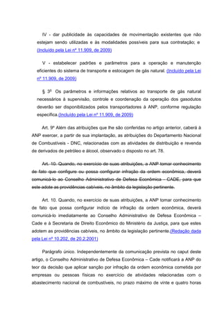 IV - dar publicidade às capacidades de movimentação existentes que não
  estejam sendo utilizadas e às modalidades possíveis para sua contratação; e
  (Incluído pela Lei nº 11.909, de 2009)

     V - estabelecer padrões e parâmetros para a operação e manutenção
  eficientes do sistema de transporte e estocagem de gás natural. (Incluído pela Lei
  nº 11.909, de 2009)

     § 3o Os parâmetros e informações relativos ao transporte de gás natural
  necessários à supervisão, controle e coordenação da operação dos gasodutos
  deverão ser disponibilizados pelos transportadores à ANP, conforme regulação
  específica.(Incluído pela Lei nº 11.909, de 2009)

     Art. 9º Além das atribuições que lhe são conferidas no artigo anterior, caberá à
ANP exercer, a partir de sua implantação, as atribuições do Departamento Nacional
de Combustíveis - DNC, relacionadas com as atividades de distribuição e revenda
de derivados de petróleo e álcool, observado o disposto no art. 78.

     Art. 10. Quando, no exercício de suas atribuições, a ANP tomar conhecimento
de fato que configure ou possa configurar infração da ordem econômica, deverá
comunicá-lo ao Conselho Administrativo de Defesa Econômica - CADE, para que
este adote as providências cabíveis, no âmbito da legislação pertinente.

     Art. 10. Quando, no exercício de suas atribuições, a ANP tomar conhecimento
de fato que possa configurar indício de infração da ordem econômica, deverá
comunicá-lo imediatamente ao Conselho Administrativo de Defesa Econômica –
Cade e à Secretaria de Direito Econômico do Ministério da Justiça, para que estes
adotem as providências cabíveis, no âmbito da legislação pertinente.(Redação dada
pela Lei nº 10.202, de 20.2.2001)

     Parágrafo único. Independentemente da comunicação prevista no caput deste
artigo, o Conselho Administrativo de Defesa Econômica – Cade notificará a ANP do
teor da decisão que aplicar sanção por infração da ordem econômica cometida por
empresas ou pessoas físicas no exercício de atividades relacionadas com o
abastecimento nacional de combustíveis, no prazo máximo de vinte e quatro horas
 