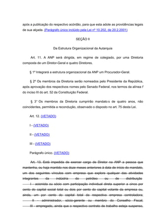 após a publicação do respectivo acórdão, para que esta adote as providências legais
de sua alçada. (Parágrafo único inclúido pela Lei nº 10.202, de 20.2.2001)

                                        SEÇÃO II

                       Da Estrutura Organizacional da Autarquia

     Art. 11. A ANP será dirigida, em regime de colegiado, por uma Diretoria
composta de um Diretor-Geral e quatro Diretores.

     § 1º Integrará a estrutura organizacional da ANP um Procurador-Geral.

     § 2º Os membros da Diretoria serão nomeados pelo Presidente da República,
após aprovação dos respectivos nomes pelo Senado Federal, nos termos da alínea f
do inciso III do art. 52 da Constituição Federal.

      § 3° Os membros da Diretoria cumprirão mandato s de quatro anos, não
coincidentes, permitida a recondução, observado o disposto no art. 75 desta Lei.

     Art. 12. (VETADO)

     I - (VETADO)

     II - (VETADO)

     III - (VETADO)

     Parágrafo único. (VETADO)

     Art. 13. Está impedida de exercer cargo de Diretor na ANP a pessoa que
mantenha, ou haja mantido nos doze meses anteriores à data de início do mandato,
um dos seguintes vínculos com empresa que explore qualquer das atividades
integrantes       da     indústria     do        petróleo   ou        de   distribuição
     I - acionista ou sócio com participação individual direta superior a cinco por
cento do capital social total ou dois por cento do capital votante da empresa ou,
ainda, um por cento do capital total da respectiva empresa controladora;
       II   -   administrador,   sócio-gerente    ou   membro    do   Conselho   Fiscal;
     III - empregado, ainda que o respectivo contrato de trabalho esteja suspenso,
 