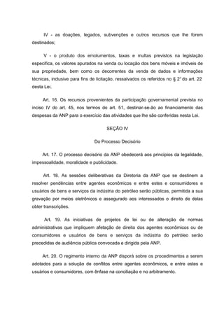 IV - as doações, legados, subvenções e outros recursos que lhe forem
destinados;

     V - o produto dos emolumentos, taxas e multas previstos na legislação
específica, os valores apurados na venda ou locação dos bens móveis e imóveis de
sua propriedade, bem como os decorrentes da venda de dados e informações
técnicas, inclusive para fins de licitação, ressalvados os referidos no § 2° do art. 22
desta Lei.

     Art. 16. Os recursos provenientes da participação governamental prevista no
inciso IV do art. 45, nos termos do art. 51, destinar-se-ão ao financiamento das
despesas da ANP para o exercício das atividades que lhe são conferidas nesta Lei.

                                      SEÇÃO IV

                               Do Processo Decisório

     Art. 17. O processo decisório da ANP obedecerá aos princípios da legalidade,
impessoalidade, moralidade e publicidade.

     Art. 18. As sessões deliberativas da Diretoria da ANP que se destinem a
resolver pendências entre agentes econômicos e entre estes e consumidores e
usuários de bens e serviços da indústria do petróleo serão públicas, permitida a sua
gravação por meios eletrônicos e assegurado aos interessados o direito de delas
obter transcrições.

      Art. 19. As iniciativas de projetos de lei ou de alteração de normas
administrativas que impliquem afetação de direito dos agentes econômicos ou de
consumidores e usuários de bens e serviços da indústria do petróleo serão
precedidas de audiência pública convocada e dirigida pela ANP.

     Art. 20. O regimento interno da ANP disporá sobre os procedimentos a serem
adotados para a solução de conflitos entre agentes econômicos, e entre estes e
usuários e consumidores, com ênfase na conciliação e no arbitramento.
 