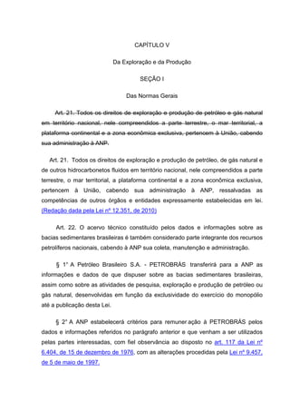 CAPÍTULO V

                              Da Exploração e da Produção

                                       SEÇÃO I

                                  Das Normas Gerais

     Art. 21. Todos os direitos de exploração e produção de petróleo e gás natural
em território nacional, nele compreendidos a parte terrestre, o mar territorial, a
plataforma continental e a zona econômica exclusiva, pertencem à União, cabendo
sua administração à ANP.

   Art. 21. Todos os direitos de exploração e produção de petróleo, de gás natural e
de outros hidrocarbonetos fluidos em território nacional, nele compreendidos a parte
terrestre, o mar territorial, a plataforma continental e a zona econômica exclusiva,
pertencem à União, cabendo sua administração à ANP, ressalvadas as
competências de outros órgãos e entidades expressamente estabelecidas em lei.
(Redação dada pela Lei nº 12.351, de 2010)

     Art. 22. O acervo técnico constituído pelos dados e informações sobre as
bacias sedimentares brasileiras é também considerado parte integrante dos recursos
petrolíferos nacionais, cabendo à ANP sua coleta, manutenção e administração.

     § 1° A Petróleo Brasileiro S.A. - PETROBRÁS transferirá para a ANP as
informações e dados de que dispuser sobre as bacias sedimentares brasileiras,
assim como sobre as atividades de pesquisa, exploração e produção de petróleo ou
gás natural, desenvolvidas em função da exclusividade do exercício do monopólio
até a publicação desta Lei.

     § 2° A ANP estabelecerá critérios para remuner ação à PETROBRÁS pelos
dados e informações referidos no parágrafo anterior e que venham a ser utilizados
pelas partes interessadas, com fiel observância ao disposto no art. 117 da Lei nº
6.404, de 15 de dezembro de 1976, com as alterações procedidas pela Lei nº 9.457,
de 5 de maio de 1997.
 