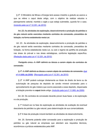 § 3o O Ministério de Minas e Energia terá acesso irrestrito e gratuito ao acervo a
que se refere o caput deste artigo, com o objetivo de realizar estudos e
planejamento setorial, mantido o sigilo a que esteja submetido, quando for o caso.
(Incluído pela Lei nº 12.351, de 2010)

     Art. 23. As atividades de exploração, desenvolvimento e produção de petróleo e
de gás natural serão exercidas mediante contratos de concessão, precedidos de
licitação, na forma estabelecida nesta Lei.

   Art. 23. As atividades de exploração, desenvolvimento e produção de petróleo e
de gás natural serão exercidas mediante contratos de concessão, precedidos de
licitação, na forma estabelecida nesta Lei, ou sob o regime de partilha de produção
nas áreas do pré-sal e nas áreas estratégicas, conforme legislação específica.
(Redação dada pela Lei nº 12.351, de 2010)

     Parágrafo único. A ANP definirá os blocos a serem objeto de contratos de
concessão.

     § 1o A ANP definirá os blocos a serem objeto de contratos de concessão. (Lei
  nº 11.909, de 2009) (Revogado pela Lei nº 12.351, de 2010)

     § 2o A ANP poderá outorgar diretamente ao titular de direito de lavra ou de
  autorização de pesquisa de depósito de carvão mineral concessão para o
  aproveitamento do gás metano que ocorra associado a esse depósito, dispensada
  a licitação prevista no caput deste artigo. (Incluído pela Lei nº 11.909, de 2009)

     Art. 24. Os contratos de concessão deverão prever duas fases: a de exploração
e a de produção.

     § 1º Incluem-se na fase de exploração as atividades de avaliação de eventual
descoberta de petróleo ou gás natural, para determinação de sua comercialidade.

     § 2º A fase de produção incluirá também as atividades de desenvolvimento.

     Art. 25. Somente poderão obter concessão para a exploração e produção de
petróleo ou gás natural as empresas que atendam aos requisitos técnicos,
econômicos e jurídicos estabelecidos pela ANP.
 