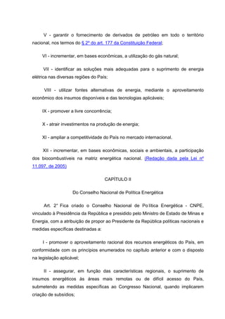 V - garantir o fornecimento de derivados de petróleo em todo o território
nacional, nos termos do § 2º do art. 177 da Constituição Federal;

     VI - incrementar, em bases econômicas, a utilização do gás natural;

     VII - identificar as soluções mais adequadas para o suprimento de energia
elétrica nas diversas regiões do País;

      VIII - utilizar fontes alternativas de energia, mediante o aproveitamento
econômico dos insumos disponíveis e das tecnologias aplicáveis;

     IX - promover a livre concorrência;

     X - atrair investimentos na produção de energia;

     XI - ampliar a competitividade do País no mercado internacional.

     XII - incrementar, em bases econômicas, sociais e ambientais, a participação
dos biocombustíveis na matriz energética nacional. (Redação dada pela Lei nº
11.097, de 2005)

                                    CAPÍTULO II

                    Do Conselho Nacional de Política Energética

     Art. 2° Fica criado o Conselho Nacional de Po lítica Energética - CNPE,
vinculado à Presidência da República e presidido pelo Ministro de Estado de Minas e
Energia, com a atribuição de propor ao Presidente da República políticas nacionais e
medidas específicas destinadas a:

     I - promover o aproveitamento racional dos recursos energéticos do País, em
conformidade com os princípios enumerados no capítulo anterior e com o disposto
na legislação aplicável;

     II - assegurar, em função das características regionais, o suprimento de
insumos energéticos às áreas mais remotas ou de difícil acesso do País,
submetendo as medidas específicas ao Congresso Nacional, quando implicarem
criação de subsídios;
 