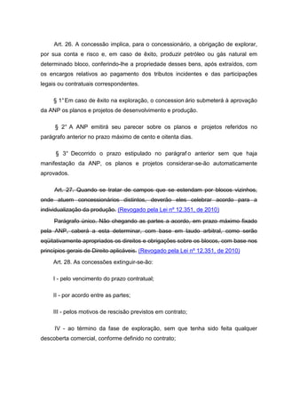 Art. 26. A concessão implica, para o concessionário, a obrigação de explorar,
por sua conta e risco e, em caso de êxito, produzir petróleo ou gás natural em
determinado bloco, conferindo-lhe a propriedade desses bens, após extraídos, com
os encargos relativos ao pagamento dos tributos incidentes e das participações
legais ou contratuais correspondentes.

     § 1° Em caso de êxito na exploração, o concession ário submeterá à aprovação
da ANP os planos e projetos de desenvolvimento e produção.

     § 2° A ANP emitirá seu parecer sobre os planos e projetos referidos no
parágrafo anterior no prazo máximo de cento e oitenta dias.

     § 3° Decorrido o prazo estipulado no parágraf o anterior sem que haja
manifestação da ANP, os planos e projetos considerar-se-ão automaticamente
aprovados.

     Art. 27. Quando se tratar de campos que se estendam por blocos vizinhos,
onde atuem concessionários distintos, deverão eles celebrar acordo para a
individualização da produção. (Revogado pela Lei nº 12.351, de 2010)
     Parágrafo único. Não chegando as partes a acordo, em prazo máximo fixado
pela ANP, caberá a esta determinar, com base em laudo arbitral, como serão
eqüitativamente apropriados os direitos e obrigações sobre os blocos, com base nos
princípios gerais de Direito aplicáveis. (Revogado pela Lei nº 12.351, de 2010)
     Art. 28. As concessões extinguir-se-ão:

     I - pelo vencimento do prazo contratual;

     II - por acordo entre as partes;

     III - pelos motivos de rescisão previstos em contrato;

     IV - ao término da fase de exploração, sem que tenha sido feita qualquer
descoberta comercial, conforme definido no contrato;
 