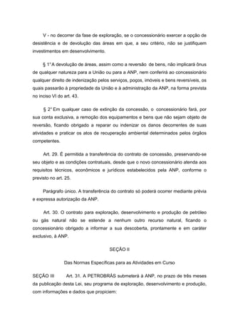V - no decorrer da fase de exploração, se o concessionário exercer a opção de
desistência e de devolução das áreas em que, a seu critério, não se justifiquem
investimentos em desenvolvimento.

     § 1° A devolução de áreas, assim como a reversão de bens, não implicará ônus
de qualquer natureza para a União ou para a ANP, nem conferirá ao concessionário
qualquer direito de indenização pelos serviços, poços, imóveis e bens reversíveis, os
quais passarão à propriedade da União e à administração da ANP, na forma prevista
no inciso VI do art. 43.

     § 2° Em qualquer caso de extinção da concessão, o concessionário fará, por
sua conta exclusiva, a remoção dos equipamentos e bens que não sejam objeto de
reversão, ficando obrigado a reparar ou indenizar os danos decorrentes de suas
atividades e praticar os atos de recuperação ambiental determinados pelos órgãos
competentes.

     Art. 29. É permitida a transferência do contrato de concessão, preservando-se
seu objeto e as condições contratuais, desde que o novo concessionário atenda aos
requisitos técnicos, econômicos e jurídicos estabelecidos pela ANP, conforme o
previsto no art. 25.

     Parágrafo único. A transferência do contrato só poderá ocorrer mediante prévia
e expressa autorização da ANP.

     Art. 30. O contrato para exploração, desenvolvimento e produção de petróleo
ou gás natural não se estende a nenhum outro recurso natural, ficando o
concessionário obrigado a informar a sua descoberta, prontamente e em caráter
exclusivo, à ANP.

                                     SEÇÃO II

                Das Normas Específicas para as Atividades em Curso

SEÇÃO III        Art. 31. A PETROBRÁS submeterá à ANP, no prazo de três meses
da publicação desta Lei, seu programa de exploração, desenvolvimento e produção,
com informações e dados que propiciem:
 