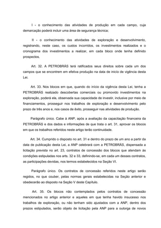 I - o conhecimento das atividades de produção em cada campo, cuja
demarcação poderá incluir uma área de segurança técnica;

        II - o conhecimento das atividades de exploração e desenvolvimento,
registrando, neste caso, os custos incorridos, os investimentos realizados e o
cronograma dos investimentos a realizar, em cada bloco onde tenha definido
prospectos.

       Art. 32. A PETROBRÁS terá ratificados seus direitos sobre cada um dos
campos que se encontrem em efetiva produção na data de inicío de vigência desta
Lei.

       Art. 33. Nos blocos em que, quando do início da vigência desta Lei, tenha a
PETROBRÁS realizado descobertas comerciais ou promovido investimentos na
exploração, poderá ela, observada sua capacidade de investir, inclusive por meio de
financiamentos, prosseguir nos trabalhos de exploração e desenvolvimento pelo
prazo de três anos e, nos casos de êxito, prosseguir nas atividades de produção.

       Parágrafo único. Cabe à ANP, após a avaliação da capacitação financeira da
PETROBRÁS e dos dados e informações de que trata o art. 31, aprovar os blocos
em que os trabalhos referidos neste artigo terão continuidade.

       Art. 34. Cumprido o disposto no art. 31 e dentro do prazo de um ano a partir da
data de publicação desta Lei, a ANP celebrará com a PETROBRÁS, dispensada a
licitação prevista no art. 23, contratos de concessão dos blocos que atendam às
condições estipuladas nos arts. 32 e 33, definindo-se, em cada um desses contratos,
as participações devidas, nos termos estabelecidos na Seção VI.

       Parágrafo único. Os contratos de concessão referidos neste artigo serão
regidos, no que couber, pelas normas gerais estabelecidas na Seção anterior e
obedecerão ao disposto na Seção V deste Capítulo.

        Art. 35. Os blocos não contemplados pelos contratos de concessão
mencionados no artigo anterior e aqueles em que tenha havido insucesso nos
trabalhos de exploração, ou não tenham sido ajustados com a ANP, dentro dos
prazos estipulados, serão objeto de licitação pela ANP para a outorga de novos
 