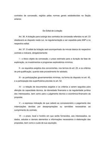 contratos de concessão, regidos pelas normas gerais estabelecidas na Seção
anterior.




                                 Do Edital de Licitação

     Art. 36. A licitação para outorga dos contratos de concessão referidos no art. 23
obedecerá ao disposto nesta Lei, na regulamentação a ser expedida pela ANP e no
respectivo edital.

     Art. 37. O edital da licitação será acompanhado da minuta básica do respectivo
contrato e indicará, obrigatoriamente:

     I - o bloco objeto da concessão, o prazo estimado para a duração da fase de
exploração, os investimentos e programas exploratórios mínimos;

     II - os requisitos exigidos dos concorrentes, nos termos do art. 25, e os critérios
de pré-qualificação, quando este procedimento for adotado;

     III - as participações governamentais mínimas, na forma do disposto no art. 45,
e a participação dos superficiários prevista no art. 52;

     IV - a relação de documentos exigidos e os critérios a serem seguidos para
aferição da capacidade técnica, da idoneidade financeira e da regularidade jurídica
dos interessados, bem como para o julgamento técnico e econômico-financeiro da
proposta;

     V - a expressa indicação de que caberá ao concessionário o pagamento das
indenizações    devidas    por   desapropriações     ou    servidões   necessárias   ao
cumprimento do contrato;

     VI - o prazo, local e horário em que serão fornecidos, aos interessados, os
dados, estudos e demais elementos e informações necessários à elaboração das
propostas, bem como o custo de sua aquisição.
 