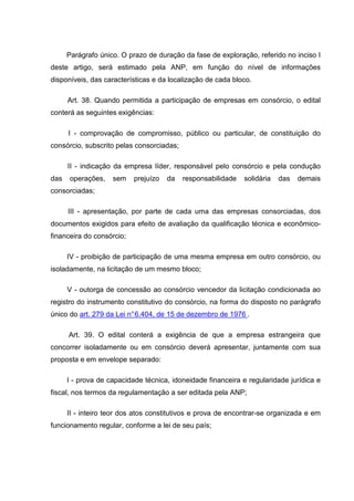Parágrafo único. O prazo de duração da fase de exploração, referido no inciso I
deste artigo, será estimado pela ANP, em função do nível de informações
disponíveis, das características e da localização de cada bloco.

      Art. 38. Quando permitida a participação de empresas em consórcio, o edital
conterá as seguintes exigências:

      I - comprovação de compromisso, público ou particular, de constituição do
consórcio, subscrito pelas consorciadas;

      II - indicação da empresa líder, responsável pelo consórcio e pela condução
das   operações,    sem    prejuízo   da   responsabilidade   solidária   das   demais
consorciadas;

      III - apresentação, por parte de cada uma das empresas consorciadas, dos
documentos exigidos para efeito de avaliação da qualificação técnica e econômico-
financeira do consórcio;

      IV - proibição de participação de uma mesma empresa em outro consórcio, ou
isoladamente, na licitação de um mesmo bloco;

      V - outorga de concessão ao consórcio vencedor da licitação condicionada ao
registro do instrumento constitutivo do consórcio, na forma do disposto no parágrafo
único do art. 279 da Lei n° 6.404, de 15 de dezembro de 1976 .

      Art. 39. O edital conterá a exigência de que a empresa estrangeira que
concorrer isoladamente ou em consórcio deverá apresentar, juntamente com sua
proposta e em envelope separado:

      I - prova de capacidade técnica, idoneidade financeira e regularidade jurídica e
fiscal, nos termos da regulamentação a ser editada pela ANP;

      II - inteiro teor dos atos constitutivos e prova de encontrar-se organizada e em
funcionamento regular, conforme a lei de seu país;
 