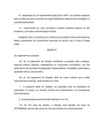 III - designação de um representante legal junto à ANP, com poderes especiais
para a prática de atos e assunção de responsabilidades relativamente à licitação e à
proposta apresentada;

      IV - compromisso de, caso vencedora, constituir empresa segundo as leis
brasileiras, com sede e administração no Brasil.

     Parágrafo único. A assinatura do contrato de concessão ficará condicionada ao
efetivo cumprimento do compromisso assumido de acordo com o inciso IV deste
artigo.

                                      SEÇÃO IV

Do Julgamento da Licitação

      Art. 40. O julgamento da licitação identificará a proposta mais vantajosa,
segundo critérios objetivos, estabelecidos no instrumento convocatório, com fiel
observância dos princípios da legalidade, impessoalidade, moralidade, publicidade e
igualdade entre os concorrentes.

      Art. 41. No julgamento da licitação, além de outros critérios que o edital
expressamente estipular, serão levados em conta:

      I - o programa geral de trabalho, as propostas para as atividades de
exploração, os prazos, os volumes mínimos de investimentos e os cronogramas
físico-financeiros;

     II - as participações governamentais referidas no art. 45.

      Art. 42. Em caso de empate, a licitação será decidida em favor da
PETROBRÁS, quando esta concorrer não consorciada com outras empresas.
 