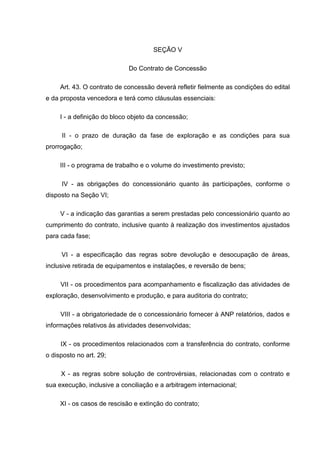 SEÇÃO V

                             Do Contrato de Concessão

     Art. 43. O contrato de concessão deverá refletir fielmente as condições do edital
e da proposta vencedora e terá como cláusulas essenciais:

     I - a definição do bloco objeto da concessão;

     II - o prazo de duração da fase de exploração e as condições para sua
prorrogação;

     III - o programa de trabalho e o volume do investimento previsto;

     IV - as obrigações do concessionário quanto às participações, conforme o
disposto na Seção VI;

     V - a indicação das garantias a serem prestadas pelo concessionário quanto ao
cumprimento do contrato, inclusive quanto à realização dos investimentos ajustados
para cada fase;

     VI - a especificação das regras sobre devolução e desocupação de áreas,
inclusive retirada de equipamentos e instalações, e reversão de bens;

     VII - os procedimentos para acompanhamento e fiscalização das atividades de
exploração, desenvolvimento e produção, e para auditoria do contrato;

     VIII - a obrigatoriedade de o concessionário fornecer à ANP relatórios, dados e
informações relativos às atividades desenvolvidas;

     IX - os procedimentos relacionados com a transferência do contrato, conforme
o disposto no art. 29;

     X - as regras sobre solução de controvérsias, relacionadas com o contrato e
sua execução, inclusive a conciliação e a arbitragem internacional;

     XI - os casos de rescisão e extinção do contrato;
 