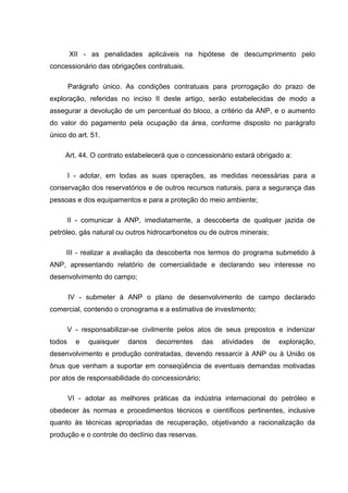 XII - as penalidades aplicáveis na hipótese de descumprimento pelo
concessionário das obrigações contratuais.

        Parágrafo único. As condições contratuais para prorrogação do prazo de
exploração, referidas no inciso II deste artigo, serão estabelecidas de modo a
assegurar a devolução de um percentual do bloco, a critério da ANP, e o aumento
do valor do pagamento pela ocupação da área, conforme disposto no parágrafo
único do art. 51.

     Art. 44. O contrato estabelecerá que o concessionário estará obrigado a:

        I - adotar, em todas as suas operações, as medidas necessárias para a
conservação dos reservatórios e de outros recursos naturais, para a segurança das
pessoas e dos equipamentos e para a proteção do meio ambiente;

        II - comunicar à ANP, imediatamente, a descoberta de qualquer jazida de
petróleo, gás natural ou outros hidrocarbonetos ou de outros minerais;

     III - realizar a avaliação da descoberta nos termos do programa submetido à
ANP, apresentando relatório de comercialidade e declarando seu interesse no
desenvolvimento do campo;

        IV - submeter à ANP o plano de desenvolvimento de campo declarado
comercial, contendo o cronograma e a estimativa de investimento;

        V - responsabilizar-se civilmente pelos atos de seus prepostos e indenizar
todos     e   quaisquer   danos   decorrentes     das   atividades   de   exploração,
desenvolvimento e produção contratadas, devendo ressarcir à ANP ou à União os
ônus que venham a suportar em conseqüência de eventuais demandas motivadas
por atos de responsabilidade do concessionário;

        VI - adotar as melhores práticas da indústria internacional do petróleo e
obedecer às normas e procedimentos técnicos e científicos pertinentes, inclusive
quanto às técnicas apropriadas de recuperação, objetivando a racionalização da
produção e o controle do declínio das reservas.
 