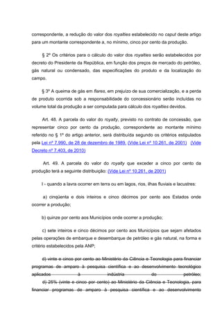 correspondente, a redução do valor dos royalties estabelecido no caput deste artigo
para um montante correspondente a, no mínimo, cinco por cento da produção.

     § 2º Os critérios para o cálculo do valor dos royalties serão estabelecidos por
decreto do Presidente da República, em função dos preços de mercado do petróleo,
gás natural ou condensado, das especificações do produto e da localização do
campo.

     § 3º A queima de gás em flares, em prejuízo de sua comercialização, e a perda
de produto ocorrida sob a responsabilidade do concessionário serão incluídas no
volume total da produção a ser computada para cálculo dos royalties devidos.

     Art. 48. A parcela do valor do royalty, previsto no contrato de concessão, que
representar cinco por cento da produção, correspondente ao montante mínimo
referido no § 1º do artigo anterior, será distribuída segundo os critérios estipulados
pela Lei nº 7.990, de 28 de dezembro de 1989. (Vide Lei nº 10.261, de 2001) (Vide
Decreto nº 7.403, de 2010)

     Art. 49. A parcela do valor do royalty que exceder a cinco por cento da
produção terá a seguinte distribuição: (Vide Lei nº 10.261, de 2001)

     I - quando a lavra ocorrer em terra ou em lagos, rios, ilhas fluviais e lacustres:

     a) cinqüenta e dois inteiros e cinco décimos por cento aos Estados onde
ocorrer a produção;

     b) quinze por cento aos Municípios onde ocorrer a produção;

     c) sete inteiros e cinco décimos por cento aos Municípios que sejam afetados
pelas operações de embarque e desembarque de petróleo e gás natural, na forma e
critério estabelecidos pela ANP;

     d) vinte e cinco por cento ao Ministério da Ciência e Tecnologia para financiar
programas de amparo à pesquisa científica e ao desenvolvimento tecnológico
aplicados               à              indústria               do               petróleo;
     d) 25% (vinte e cinco por cento) ao Ministério da Ciência e Tecnologia, para
financiar programas de amparo à pesquisa científica e ao desenvolvimento
 