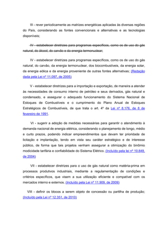 III - rever periodicamente as matrizes energéticas aplicadas às diversas regiões
do País, considerando as fontes convencionais e alternativas e as tecnologias
disponíveis;

     IV - estabelecer diretrizes para programas específicos, como os de uso do gás
natural, do álcool, do carvão e da energia termonuclear;

     IV - estabelecer diretrizes para programas específicos, como os de uso do gás
natural, do carvão, da energia termonuclear, dos biocombustíveis, da energia solar,
da energia eólica e da energia proveniente de outras fontes alternativas; (Redação
dada pela Lei nº 11.097, de 2005)

     V - estabelecer diretrizes para a importação e exportação, de maneira a atender
às necessidades de consumo interno de petróleo e seus derivados, gás natural e
condensado, e assegurar o adequado funcionamento do Sistema Nacional de
Estoques de Combustíveis e o cumprimento do Plano Anual de Estoques
Estratégicos de Combustíveis, de que trata o art. 4º da Lei nº 8.176, de 8 de
fevereiro de 1991.

     VI - sugerir a adoção de medidas necessárias para garantir o atendimento à
demanda nacional de energia elétrica, considerando o planejamento de longo, médio
e curto prazos, podendo indicar empreendimentos que devam ter prioridade de
licitação e implantação, tendo em vista seu caráter estratégico e de interesse
público, de forma que tais projetos venham assegurar a otimização do binômio
modicidade tarifária e confiabilidade do Sistema Elétrico. (Incluído pela lei nº 10.848,
de 2004)

     VII - estabelecer diretrizes para o uso de gás natural como matéria-prima em
processos produtivos industriais, mediante a regulamentação de condições e
critérios específicos, que visem a sua utilização eficiente e compatível com os
mercados interno e externos. (Incluído pela Lei nº 11.909, de 2009)

   VIII - definir os blocos a serem objeto de concessão ou partilha de produção;
(Incluído pela Lei nº 12.351, de 2010)
 