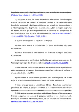 tecnológico aplicados à indústria do petróleo, do gás natural e dos biocombustíveis;
(Redação dada pela Lei nº 11.097, de 2005)

      d) 25% (vinte e cinco por cento) ao Ministério da Ciência e Tecnologia para
financiar programas de amparo à pesquisa científica e ao desenvolvimento
tecnológico aplicados à indústria do petróleo, do gás natural, dos biocombustíveis e
à indústria petroquímica de primeira e segunda geração, bem como para programas
de mesma natureza que tenham por finalidade a prevenção e a recuperação de
danos causados ao meio ambiente por essas indústrias; (Redação dada pela Lei nº
11.921, de 2009) (Vide Decreto nº 7.403, de 2010)

     II - quando a lavra ocorrer na plataforma continental:

     a) vinte e dois inteiros e cinco décimos por cento aos Estados produtores
confrontantes;

     b) vinte e dois inteiros e cinco décimos por cento aos Municípios produtores
confrontantes;

     c) quinze por cento ao Ministério da Marinha, para atender aos encargos de
fiscalização e proteção das áreas de produção; (Vide Decreto nº 7.403, de 2010)

     d) sete inteiros e cinco décimos por cento aos Municípios que sejam afetados
pelas operações de embarque e desembarque de petróleo e gás natural, na forma e
critério estabelecidos pela ANP;

     e) sete inteiros e cinco décimos por cento para constituição de um Fundo
Especial, a ser distribuído entre todos os Estados, Territórios e Municípios;

     f) vinte e cinco por cento ao Ministério da Ciência e Tecnologia, para financiar
programas de amparo à pesquisa científica e ao desenvolvimento tecnológico
aplicados              à               indústria              do                petróleo.
     f) 25% (vinte e cinco por cento) ao Ministério da Ciência e Tecnologia, para
financiar programas de amparo à pesquisa científica e ao desenvolvimento
tecnológico aplicados à indústria do petróleo, do gás natural e dos biocombustíveis.
(Redação dada pela Lei nº 11.097, de 2005)
 