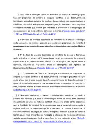 f) 25% (vinte e cinco por cento) ao Ministério da Ciência e Tecnologia para
financiar programas de amparo à pesquisa científica e ao desenvolvimento
tecnológico aplicados à indústria do petróleo, do gás natural, dos biocombustíveis e
à indústria petroquímica de primeira e segunda geração, bem como para programas
de mesma natureza que tenham por finalidade a prevenção e a recuperação de
danos causados ao meio ambiente por essas indústrias. (Redação dada pela Lei nº
11.921, de 2009) (Vide Decreto nº 7.403, de 2010)

     § 1° Do total de recursos destinados ao Ministéri o da Ciência e Tecnologia,
serão aplicados no mínimo quarenta por cento em programas de fomento à
capacitação e ao desenvolvimento científico e tecnológico nas regiões Norte e
Nordeste.

     § 1o Do total de recursos destinados ao Ministério da Ciência e Tecnologia
serão aplicados, no mínimo, 40% (quarenta por cento) em programas de fomento à
capacitação e ao desenvolvimento científico e tecnológico das regiões Norte e
Nordeste, incluindo as respectivas áreas de abrangência das Agências de
Desenvolvimento Regional. (Redação dada pela Lei nº 11.540, de 2007)

     § 2° O Ministério da Ciência e Tecnologia adm inistrará os programas de
amparo à pesquisa científica e ao desenvolvimento tecnológico previstos no caput
deste artigo, com o apoio técnico da ANP, no cumprimento do disposto no inciso X
do art. 8º, e mediante convênios com as universidades e os centros de pesquisa do
País, segundo normas a serem definidas em decreto do Presidente da República.
(Vide Decreto nº 7.403, de 2010)

   § 3o Nas áreas localizadas no pré-sal contratadas sob o regime de concessão, a
parcela dos royalties que cabe à administração direta da União será destinada
integralmente ao fundo de natureza contábil e financeira, criado por lei específica,
com a finalidade de constituir fonte de recursos para o desenvolvimento social e
regional, na forma de programas e projetos nas áreas de combate à pobreza e de
desenvolvimento da educação, da cultura, do esporte, da saúde pública, da ciência e
tecnologia, do meio ambiente e de mitigação e adaptação às mudanças climáticas,
vedada sua destinação aos órgãos específicos de que trata este artigo. (Redação
dada pela Lei nº 12.351, de 2010) (Vide Decreto nº 7.403, de 2010)
 