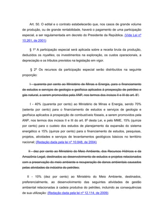 Art. 50. O edital e o contrato estabelecerão que, nos casos de grande volume
de produção, ou de grande rentabilidade, haverá o pagamento de uma participação
especial, a ser regulamentada em decreto do Presidente da República. (Vide Lei nº
10.261, de 2001)

     § 1º A participação especial será aplicada sobre a receita bruta da produção,
deduzidos os royalties, os investimentos na exploração, os custos operacionais, a
depreciação e os tributos previstos na legislação em vigor.

     § 2º Os recursos da participação especial serão distribuídos na seguinte
proporção:

     I - quarenta por cento ao Ministério de Minas e Energia, para o financiamento
de estudos e serviços de geologia e geofísica aplicados à prospecção de petróleo e
gás natural, a serem promovidos pela ANP, nos termos dos incisos II e III do art. 8°
                                                                                   ;

     I - 40% (quarenta por cento) ao Ministério de Minas e Energia, sendo 70%
(setenta por cento) para o financiamento de estudos e serviços de geologia e
geofísica aplicados à prospecção de combustíveis fósseis, a serem promovidos pela
ANP, nos termos dos incisos II e III do art. 8o desta Lei, e pelo MME, 15% (quinze
por cento) para o custeio dos estudos de planejamento da expansão do sistema
energético e 15% (quinze por cento) para o financiamento de estudos, pesquisas,
projetos, atividades e serviços de levantamentos geológicos básicos no território
nacional; (Redação dada pela lei nº 10.848, de 2004)

    II - dez por cento ao Ministério do Meio Ambiente, dos Recursos Hídricos e da
Amazônia Legal, destinados ao desenvolvimento de estudos e projetos relacionados
com a preservação do meio ambiente e recuperação de danos ambientais causados
pelas atividades da indústria do petróleo;

   II - 10% (dez por cento) ao Ministério do Meio Ambiente, destinados,
preferencialmente, ao desenvolvimento das seguintes atividades de gestão
ambiental relacionadas à cadeia produtiva do petróleo, incluindo as consequências
de sua utilização: (Redação dada pela lei nº 12.114, de 2009)
 