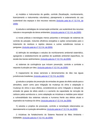 a) modelos e instrumentos de gestão, controle (fiscalização, monitoramento,
licenciamento e instrumentos voluntários), planejamento e ordenamento do uso
sustentável dos espaços e dos recursos naturais; (Incluído pela lei nº 12.114, de
2009)

   b) estudos e estratégias de conservação ambiental, uso sustentável dos recursos
naturais e recuperação de danos ambientais; (Incluído pela lei nº 12.114, de 2009)

   c) novas práticas e tecnologias menos poluentes e otimização de sistemas de
controle de poluição, incluindo eficiência energética e ações consorciadas para o
tratamento de resíduos e rejeitos oleosos e outras substâncias nocivas e
perigosas; (Incluído pela lei nº 12.114, de 2009)

   d) definição de estratégias e estudos de monitoramento ambiental sistemático,
agregando o estabelecimento de padrões de qualidade ambiental específicos, na
escala das bacias sedimentares; (Incluído pela lei nº 12.114, de 2009)

   e) sistemas de contingência que incluam prevenção, controle e combate e
resposta à poluição por óleo; (Incluído pela lei nº 12.114, de 2009)

   f) mapeamento de áreas sensíveis a derramamentos de óleo nas águas
jurisdicionais brasileiras; (Incluído pela lei nº 12.114, de 2009)

   g) estudos e projetos de prevenção de emissões de gases de efeito estufa para a
atmosfera, assim como para mitigação da mudança do clima e adaptação à
mudança do clima e seus efeitos, considerando-se como mitigação a redução de
emissão de gases de efeito estufa e o aumento da capacidade de remoção de
carbono pelos sumidouros e, como adaptação as iniciativas e medidas para reduzir
a vulnerabilidade dos sistemas naturais e humanos frente aos efeitos atuais e
esperados da mudança do clima; (Incluído pela lei nº 12.114, de 2009)

   h) estudos e projetos de prevenção, controle e remediação relacionados ao
desmatamento e à poluição atmosférica; (Incluído pela lei nº 12.114, de 2009)

   i) iniciativas de fortalecimento do Sistema Nacional do Meio Ambiente -
SISNAMA; (Incluído pela lei nº 12.114, de 2009)
 