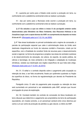 III - quarenta por cento para o Estado onde ocorrer a produção em terra, ou
confrontante com a plataforma continental onde se realizar a produção;

     IV - dez por cento para o Município onde ocorrer a produção em terra, ou
confrontante com a plataforma continental onde se realizar a produção.

     § 3° Os estudos a que se refere o inciso II do pa rágrafo anterior serão
desenvolvidos pelo Ministério do Meio Ambiente, dos Recursos Hídricos e da
Amazônia Legal, com o apoio técnico da ANP, no cumprimento do disposto no inciso
IX do art. 8° (Revogado pela Lei nº 12.114, de 2009)
            .

   § 4o Nas áreas localizadas no pré-sal contratadas sob o regime de concessão, a
parcela da participação especial que cabe à administração direta da União será
destinada integralmente ao fundo de natureza contábil e financeira, criado por lei
específica, com a finalidade de constituir fonte de recursos para o desenvolvimento
social e regional, na forma de programas e projetos nas áreas de combate à pobreza
e de desenvolvimento da educação, da cultura, do esporte, da saúde pública, da
ciência e tecnologia, do meio ambiente e de mitigação e adaptação às mudanças
climáticas, vedada sua destinação aos órgãos específicos de que trata este artigo.
(Redação dada pela Lei nº 12.351, de 2010)

     Art. 51. O edital e o contrato disporão sobre o pagamento pela ocupação ou
retenção de área, a ser feito anualmente, fixado por quilômetro quadrado ou fração
da superfície do bloco, na forma da regulamentação por decreto do Presidente da
República.

     Parágrafo único. O valor do pagamento pela ocupação ou retenção de área
será aumentado em percentual a ser estabelecido pela ANP, sempre que houver
prorrogação do prazo de exploração.

     Art. 52. Constará também do contrato de concessão de bloco localizado em
terra cláusula que determine o pagamento aos proprietários da terra de participação
equivalente, em moeda corrente, a um percentual variável entre cinco décimos por
cento e um por cento da produção de petróleo ou gás natural, a critério da ANP.
 