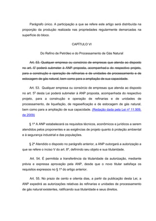 Parágrafo único. A participação a que se refere este artigo será distribuída na
proporção da produção realizada nas propriedades regularmente demarcadas na
superfície do bloco.

                                     CAPÍTULO VI

             Do Refino de Petróleo e do Processamento de Gás Natural

     Art. 53. Qualquer empresa ou consórcio de empresas que atenda ao disposto
no art. 5° poderá submeter à ANP proposta, acompanhad a do respectivo projeto,
para a construção e operação de refinarias e de unidades de processamento e de
estocagem de gás natural, bem como para a ampliação de sua capacidade.

     Art. 53. Qualquer empresa ou consórcio de empresas que atenda ao disposto
no art. 5o desta Lei poderá submeter à ANP proposta, acompanhada do respectivo
projeto, para a construção e operação de refinarias e de unidades de
processamento, de liquefação, de regaseificação e de estocagem de gás natural,
bem como para a ampliação de sua capacidade. (Redação dada pela Lei nº 11.909,
de 2009)

     § 1º A ANP estabelecerá os requisitos técnicos, econômicos e jurídicos a serem
atendidos pelos proponentes e as exigências de projeto quanto à proteção ambiental
e à segurança industrial e das populações.

     § 2º Atendido o disposto no parágrafo anterior, a ANP outorgará a autorização a
que se refere o inciso V do art. 8º, definindo seu objeto e sua titularidade.

     Art. 54. É permitida a transferência da titularidade da autorização, mediante
prévia e expressa aprovação pela ANP, desde que o novo titular satisfaça os
requisitos expressos no § 1º do artigo anterior.

     Art. 55. No prazo de cento e oitenta dias, a partir da publicação desta Lei, a
ANP expedirá as autorizações relativas às refinarias e unidades de processamento
de gás natural existentes, ratificando sua titularidade e seus direitos.
 