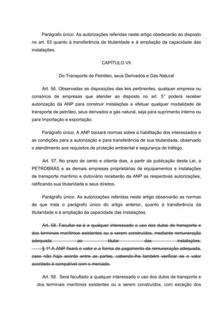 Parágrafo único. As autorizações referidas neste artigo obedecerão ao disposto
no art. 53 quanto à transferência da titularidade e à ampliação da capacidade das
instalações.

                                     CAPÍTULO VII

               Do Transporte de Petróleo, seus Derivados e Gás Natural

     Art. 56. Observadas as disposições das leis pertinentes, qualquer empresa ou
consórcio de empresas que atender ao disposto no art. 5° poderá receber
autorização da ANP para construir instalações e efetuar qualquer modalidade de
transporte de petróleo, seus derivados e gás natural, seja para suprimento interno ou
para importação e exportação.

     Parágrafo único. A ANP baixará normas sobre a habilitação dos interessados e
as condições para a autorização e para transferência de sua titularidade, observado
o atendimento aos requisitos de proteção ambiental e segurança de tráfego.

     Art. 57. No prazo de cento e oitenta dias, a partir da publicação desta Lei, a
PETROBRÁS e as demais empresas proprietárias de equipamentos e instalações
de transporte marítimo e dutoviário receberão da ANP as respectivas autorizações,
ratificando sua titularidade e seus direitos.

     Parágrafo único. As autorizações referidas neste artigo observarão as normas
de que trata o parágrafo único do artigo anterior, quanto à transferência da
titularidade e à ampliação da capacidade das instalações.

     Art. 58. Facultar-se-á a qualquer interessado o uso dos dutos de transporte e
dos terminais marítimos existentes ou a serem construídos, mediante remuneração
adequada                ao              titular         das              instalações.
     § 1º A ANP fixará o valor e a forma de pagamento da remuneração adequada,
caso não haja acordo entre as partes, cabendo-lhe também verificar se o valor
acordado é compatível com o mercado.

     Art. 58. Será facultado a qualquer interessado o uso dos dutos de transporte e
  dos terminais marítimos existentes ou a serem construídos, com exceção dos
 