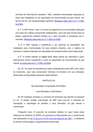 terminais de Gás Natural Liquefeito - GNL, mediante remuneração adequada ao
  titular das instalações ou da capacidade de movimentação de gás natural, nos
  termos da lei e da regulamentação aplicável. (Redação dada pela Lei nº 11.909,
  de 2009)

     § 1o A ANP fixará o valor e a forma de pagamento da remuneração adequada
  com base em critérios previamente estabelecidos, caso não haja acordo entre as
  partes, cabendo-lhe também verificar se o valor acordado é compatível com o
  mercado. (Redação dada pela Lei nº 11.909, de 2009)

      § 2º A ANP regulará a preferência a ser atribuída ao proprietário das
instalações para movimentação de seus próprios produtos, com o objetivo de
promover a máxima utilização da capacidade de transporte pelos meios disponíveis.

     § 3o A receita referida no caput deste artigo deverá ser destinada a quem
efetivamente estiver suportando o custo da capacidade de movimentação de gás
natural. (Incuído pela Lei nº 11.909, de 2009)

     Art. 59. Os dutos de transferência serão reclassificados pela ANP como dutos
de transporte, caso haja comprovado interesse de terceiros em sua utilização,
observadas as disposições aplicáveis deste Capítulo.

                                   CAPÍTULO VIII

                      Da Importação e Exportação de Petróleo,

                            seus Derivados e Gás Natural

     Art. 60. Qualquer empresa ou consórcio de empresas que atender ao disposto
no art. 5° poderá receber autorização da ANP para exe rcer a atividade de
importação e exportação de petróleo e seus derivados, de gás natural e
condensado.

     Parágrafo único. O exercício da atividade referida no caput deste artigo
observará as diretrizes do CNPE, em particular as relacionadas com o cumprimento
das disposições do art. 4° da Lei n° 8.176, de 8 de fevereiro de 1991 , e obedecerá
às demais normas legais e regulamentares pertinentes.
 