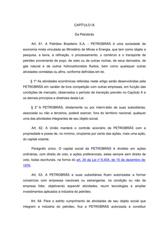 CAPÍTULO IX

                                     Da Petrobrás

        Art. 61. A Petróleo Brasileiro S.A. - PETROBRÁS é uma sociedade de
economia mista vinculada ao Ministério de Minas e Energia, que tem como objeto a
pesquisa, a lavra, a refinação, o processamento, o comércio e o transporte de
petróleo proveniente de poço, de xisto ou de outras rochas, de seus derivados, de
gás natural e de outros hidrocarbonetos fluidos, bem como quaisquer outras
atividades correlatas ou afins, conforme definidas em lei.

     § 1º As atividades econômicas referidas neste artigo serão desenvolvidas pela
PETROBRÁS em caráter de livre competição com outras empresas, em função das
condições de mercado, observados o período de transição previsto no Capítulo X e
os demais princípios e diretrizes desta Lei.

     § 2° A PETROBRÁS, diretamente ou por interm édio de suas subsidiárias,
associada ou não a terceiros, poderá exercer, fora do território nacional, qualquer
uma das atividades integrantes de seu objeto social.

        Art. 62. A União manterá o controle acionário da PETROBRÁS com a
propriedade e posse de, no mínimo, cinqüenta por cento das ações, mais uma ação,
do capital votante.

        Parágrafo único. O capital social da PETROBRÁS é dividido em ações
ordinárias, com direito de voto, e ações preferenciais, estas sempre sem direito de
voto, todas escriturais, na forma do art. 34 da Lei n° 6.404, de 15 de dezembro de
1976.

        Art. 63. A PETROBRÁS e suas subsidiárias ficam autorizadas a formar
consórcios com empresas nacionais ou estrangeiras, na condição ou não de
empresa líder, objetivando expandir atividades, reunir tecnologias e ampliar
investimentos aplicados à indústria do petróleo.

     Art. 64. Para o estrito cumprimento de atividades de seu objeto social que
integrem a indústria do petróleo, fica a PETROBRÁS autorizada a constituir
 