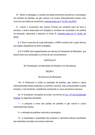 IX - definir a estratégia e a política de desenvolvimento econômico e tecnológico
da indústria de petróleo, de gás natural e de outros hidrocarbonetos fluidos, bem
como da sua cadeia de suprimento; (Incluído pela Lei nº 12.351, de 2010)

   X - induzir o incremento dos índices mínimos de conteúdo local de bens e
serviços, a serem observados em licitações e contratos de concessão e de partilha
de produção, observado o disposto no inciso IX. (Incluído pela Lei nº 12.351, de
2010)

     § 1º Para o exercício de suas atribuições, o CNPE contará com o apoio técnico
dos órgãos reguladores do setor energético.

     § 2º O CNPE será regulamentado por decreto do Presidente da República, que
determinará sua composição e a forma de seu funcionamento.

                                    CAPÍTULO III

             Da Titularidade e do Monopólio do Petróleo e do Gás Natural

                                       SEÇÃO I

                              Do Exercício do Monopólio

     Art. 3º Pertencem à União os depósitos de petróleo, gás natural e outros
hidrocarbonetos fluidos existentes no território nacional, nele compreendidos a parte
terrestre, o mar territorial, a plataforma continental e a zona econômica exclusiva.

     Art. 4º Constituem monopólio da União, nos termos do art. 177 da Constituição
Federal, as seguintes atividades:

        I - a pesquisa e lavra das jazidas de petróleo e gás natural e outros
hidrocarbonetos fluidos;

     II - a refinação de petróleo nacional ou estrangeiro;

     III - a importação e exportação dos produtos e derivados básicos resultantes
das atividades previstas nos incisos anteriores;
 
