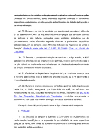 derivados básicos de petróleo e do gás natural, praticados pelas refinarias e pelas
unidades de processamento, serão efetuados segundo diretrizes e parâmetros
específicos estabelecidos, em ato conjunto, pelos Ministros de Estado da Fazenda e
de Minas e Energia.

     Art. 69. Durante o período de transição, que se estenderá, no máximo, até o dia
31 de dezembro de 2001, os reajustes e revisões de preços dos derivados básicos
de petróleo e gás natural, praticados pelas unidades produtoras ou de
processamento, serão efetuados segundo diretrizes e parâmetros específicos
estabelecidos, em ato conjunto, pelos Ministros de Estado da Fazenda e de Minas e
Energia." (Redação dada pela Lei nº 9.990, 21.7.2000) (Vide Lei 10.453, de
.13.52002)

     Art. 70. Durante o período de transição de que trata o artigo anterior, a ANP
estabelecerá critérios para as importações de petróleo, de seus derivados básicos e
de gás natural, os quais serão compatíveis com os critérios de desregulamentação
de preços, previstos no mesmo dispositivo.

     Art. 71. Os derivados de petróleo e de gás natural que constituam insumos para
a indústria petroquímica terão o tratamento previsto nos arts. 69 e 70, objetivando a
competitividade do setor.

     Art. 72. Durante o prazo de cinco anos, contados a partir da data de publicação
desta Lei, a União assegurará, por intermédio da ANP, às refinarias em
funcionamento no país, excluídas do monopólio da União, nos termos do art. 45 do
Ato das Disposições Constitucionais Transitórias, condições operacionais e
econômicas, com base nos critérios em vigor, aplicados à atividade de refino.

     Parágrafo único. No prazo previsto neste artigo, observar-se-á o seguinte:

     I - (VETADO)

     II - as refinarias se obrigam a submeter à ANP plano de investimentos na
modernização tecnológica e na expansão da produtividade de seus respectivos
parques de refino, com vistas ao aumento da produção e à conseqüente redução
dos subsídios a elas concedidos;
 