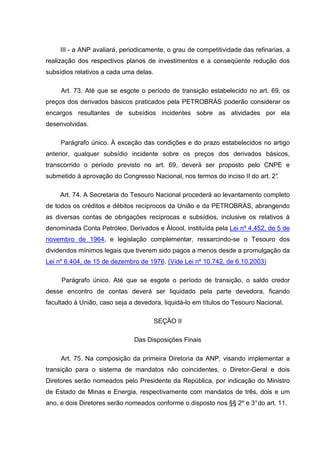 III - a ANP avaliará, periodicamente, o grau de competitividade das refinarias, a
realização dos respectivos planos de investimentos e a conseqüente redução dos
subsídios relativos a cada uma delas.

     Art. 73. Até que se esgote o período de transição estabelecido no art. 69, os
preços dos derivados básicos praticados pela PETROBRÁS poderão considerar os
encargos resultantes de subsídios incidentes sobre as atividades por ela
desenvolvidas.

     Parágrafo único. À exceção das condições e do prazo estabelecidos no artigo
anterior, qualquer subsídio incidente sobre os preços dos derivados básicos,
transcorrido o período previsto no art. 69, deverá ser proposto pelo CNPE e
submetido à aprovação do Congresso Nacional, nos termos do inciso II do art. 2°
                                                                              .

     Art. 74. A Secretaria do Tesouro Nacional procederá ao levantamento completo
de todos os créditos e débitos recíprocos da União e da PETROBRÁS, abrangendo
as diversas contas de obrigações recíprocas e subsídios, inclusive os relativos à
denominada Conta Petróleo, Derivados e Álcool, instituída pela Lei nº 4.452, de 5 de
novembro de 1964, e legislação complementar, ressarcindo-se o Tesouro dos
dividendos mínimos legais que tiverem sido pagos a menos desde a promulgação da
Lei nº 6.404, de 15 de dezembro de 1976. (Vide Lei nº 10.742, de 6.10.2003)

     Parágrafo único. Até que se esgote o período de transição, o saldo credor
desse encontro de contas deverá ser liquidado pela parte devedora, ficando
facultado à União, caso seja a devedora, liquidá-lo em títulos do Tesouro Nacional.

                                        SEÇÃO II

                               Das Disposições Finais

     Art. 75. Na composição da primeira Diretoria da ANP, visando implementar a
transição para o sistema de mandatos não coincidentes, o Diretor-Geral e dois
Diretores serão nomeados pelo Presidente da República, por indicação do Ministro
de Estado de Minas e Energia, respectivamente com mandatos de três, dois e um
ano, e dois Diretores serão nomeados conforme o disposto nos §§ 2º e 3° do art. 11.
 