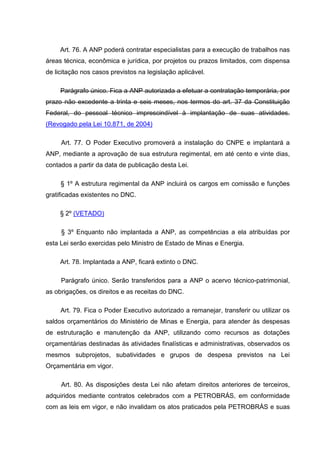 Art. 76. A ANP poderá contratar especialistas para a execução de trabalhos nas
áreas técnica, econômica e jurídica, por projetos ou prazos limitados, com dispensa
de licitação nos casos previstos na legislação aplicável.

     Parágrafo único. Fica a ANP autorizada a efetuar a contratação temporária, por
prazo não excedente a trinta e seis meses, nos termos do art. 37 da Constituição
Federal, do pessoal técnico imprescindível à implantação de suas atividades.
(Revogado pela Lei 10.871, de 2004)

     Art. 77. O Poder Executivo promoverá a instalação do CNPE e implantará a
ANP, mediante a aprovação de sua estrutura regimental, em até cento e vinte dias,
contados a partir da data de publicação desta Lei.

     § 1º A estrutura regimental da ANP incluirá os cargos em comissão e funções
gratificadas existentes no DNC.

     § 2º (VETADO)

     § 3º Enquanto não implantada a ANP, as competências a ela atribuídas por
esta Lei serão exercidas pelo Ministro de Estado de Minas e Energia.

     Art. 78. Implantada a ANP, ficará extinto o DNC.

     Parágrafo único. Serão transferidos para a ANP o acervo técnico-patrimonial,
as obrigações, os direitos e as receitas do DNC.

     Art. 79. Fica o Poder Executivo autorizado a remanejar, transferir ou utilizar os
saldos orçamentários do Ministério de Minas e Energia, para atender às despesas
de estruturação e manutenção da ANP, utilizando como recursos as dotações
orçamentárias destinadas às atividades finalísticas e administrativas, observados os
mesmos subprojetos, subatividades e grupos de despesa previstos na Lei
Orçamentária em vigor.

     Art. 80. As disposições desta Lei não afetam direitos anteriores de terceiros,
adquiridos mediante contratos celebrados com a PETROBRÁS, em conformidade
com as leis em vigor, e não invalidam os atos praticados pela PETROBRÁS e suas
 