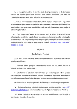 IV - o transporte marítimo do petróleo bruto de origem nacional ou de derivados
básicos de petróleo produzidos no País, bem como o transporte, por meio de
conduto, de petróleo bruto, seus derivados e de gás natural.

     Art. 5º As atividades econômicas de que trata o artigo anterior serão reguladas
e fiscalizadas pela União e poderão ser exercidas, mediante concessão ou
autorização, por empresas constituídas sob as leis brasileiras, com sede e
administração no País.

   Art. 5o As atividades econômicas de que trata o art. 4o desta Lei serão reguladas
e fiscalizadas pela União e poderão ser exercidas, mediante concessão, autorização
ou contratação sob o regime de partilha de produção, por empresas constituídas sob
as leis brasileiras, com sede e administração no País. (Redação dada pela Lei nº
12.351, de 2010)

                                     SEÇÃO II

                              Das Definições Técnicas

     Art. 6° Para os fins desta Lei e de sua regulam entação, ficam estabelecidas as
seguintes definições:

     I - Petróleo: todo e qualquer hidrocarboneto líquido em seu estado natural, a
exemplo do óleo cru e condensado;

     II - Gás Natural ou Gás: todo hidrocarboneto que permaneça em estado gasoso
nas condições atmosféricas normais, extraído diretamente a partir de reservatórios
petrolíferos ou gaseíferos, incluindo gases úmidos, secos, residuais e gases raros;

     III - Derivados de Petróleo: produtos decorrentes da transformação do petróleo;

     IV - Derivados Básicos: principais derivados de petróleo, referidos no art. 177
da Constituição Federal, a serem classificados pela Agência Nacional do Petróleo;

     V - Refino ou Refinação: conjunto de processos destinados a transformar o
petróleo em derivados de petróleo;
 