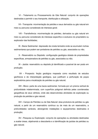 VI - Tratamento ou Processamento de Gás Natural: conjunto de operações
destinadas a permitir o seu transporte, distribuição e utilização;

     VII - Transporte: movimentação de petróleo e seus derivados ou gás natural em
meio ou percurso considerado de interesse geral;

     VIII - Transferência: movimentação de petróleo, derivados ou gás natural em
meio ou percurso considerado de interesse específico e exclusivo do proprietário ou
explorador das facilidades;

     IX - Bacia Sedimentar: depressão da crosta terrestre onde se acumulam rochas
sedimentares que podem ser portadoras de petróleo ou gás, associados ou não;

     X - Reservatório ou Depósito: configuração geológica dotada de propriedades
específicas, armazenadora de petróleo ou gás, associados ou não;

     XI - Jazida: reservatório ou depósito já identificado e possível de ser posto em
produção;

      XII - Prospecto: feição geológica mapeada como resultado de estudos
geofísicos e de interpretação geológica, que justificam a perfuração de poços
exploratórios para a localização de petróleo ou gás natural;

     XIII - Bloco: parte de uma bacia sedimentar, formada por um prisma vertical de
profundidade indeterminada, com superfície poligonal definida pelas coordenadas
geográficas de seus vértices, onde são desenvolvidas atividades de exploração ou
produção de petróleo e gás natural;

     XIV - Campo de Petróleo ou de Gás Natural: área produtora de petróleo ou gás
natural, a partir de um reservatório contínuo ou de mais de um reservatório, a
profundidades variáveis, abrangendo instalações e equipamentos destinados à
produção;

     XV - Pesquisa ou Exploração: conjunto de operações ou atividades destinadas
a avaliar áreas, objetivando a descoberta e a identificação de jazidas de petróleo ou
gás natural;
 
