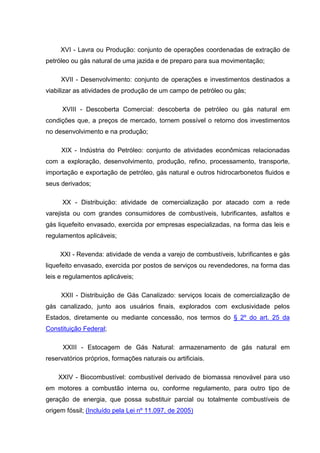 XVI - Lavra ou Produção: conjunto de operações coordenadas de extração de
petróleo ou gás natural de uma jazida e de preparo para sua movimentação;

     XVII - Desenvolvimento: conjunto de operações e investimentos destinados a
viabilizar as atividades de produção de um campo de petróleo ou gás;

      XVIII - Descoberta Comercial: descoberta de petróleo ou gás natural em
condições que, a preços de mercado, tornem possível o retorno dos investimentos
no desenvolvimento e na produção;

     XIX - Indústria do Petróleo: conjunto de atividades econômicas relacionadas
com a exploração, desenvolvimento, produção, refino, processamento, transporte,
importação e exportação de petróleo, gás natural e outros hidrocarbonetos fluidos e
seus derivados;

      XX - Distribuição: atividade de comercialização por atacado com a rede
varejista ou com grandes consumidores de combustíveis, lubrificantes, asfaltos e
gás liquefeito envasado, exercida por empresas especializadas, na forma das leis e
regulamentos aplicáveis;

     XXI - Revenda: atividade de venda a varejo de combustíveis, lubrificantes e gás
liquefeito envasado, exercida por postos de serviços ou revendedores, na forma das
leis e regulamentos aplicáveis;

     XXII - Distribuição de Gás Canalizado: serviços locais de comercialização de
gás canalizado, junto aos usuários finais, explorados com exclusividade pelos
Estados, diretamente ou mediante concessão, nos termos do § 2º do art. 25 da
Constituição Federal;

      XXIII - Estocagem de Gás Natural: armazenamento de gás natural em
reservatórios próprios, formações naturais ou artificiais.

    XXIV - Biocombustível: combustível derivado de biomassa renovável para uso
em motores a combustão interna ou, conforme regulamento, para outro tipo de
geração de energia, que possa substituir parcial ou totalmente combustíveis de
origem fóssil; (Incluído pela Lei nº 11.097, de 2005)
 