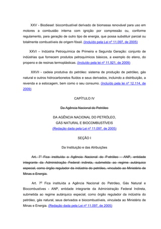 XXV - Biodiesel: biocombustível derivado de biomassa renovável para uso em
motores a combustão interna com ignição por compressão ou, conforme
regulamento, para geração de outro tipo de energia, que possa substituir parcial ou
totalmente combustíveis de origem fóssil. (Incluído pela Lei nº 11.097, de 2005)

    XXVI – Indústria Petroquímica de Primeira e Segunda Geração: conjunto de
indústrias que fornecem produtos petroquímicos básicos, a exemplo do eteno, do
propeno e de resinas termoplásticas. (Incluído pela lei nº 11.921, de 2009)

     XXVII - cadeia produtiva do petróleo: sistema de produção de petróleo, gás
natural e outros hidrocarbonetos fluidos e seus derivados, incluindo a distribuição, a
revenda e a estocagem, bem como o seu consumo. (Incluído pela lei nº 12.114, de
2009)

                                   CAPÍTULO IV

                          Da Agência Nacional do Petróleo

                     DA AGÊNCIA NACIONAL DO PETRÓLEO,
                       GÁS NATURAL E BIOCOMBUSTÍVEIS
                     (Redação dada pela Lei nº 11.097, de 2005)

                                      SEÇÃO I

                           Da Instituição e das Atribuições

        Art. 7° Fica instituída a Agência Nacional do P etróleo - ANP, entidade
integrante da Administração Federal indireta, submetida ao regime autárquico
especial, como órgão regulador da indústria do petróleo, vinculado ao Ministério de
Minas e Energia.

        Art. 7o Fica instituída a Agência Nacional do Petróleo, Gás Natural e
Biocombustíves - ANP, entidade integrante da Administração Federal Indireta,
submetida ao regime autárquico especial, como órgão regulador da indústria do
petróleo, gás natural, seus derivados e biocombustíveis, vinculada ao Ministério de
Minas e Energia. (Redação dada pela Lei nº 11.097, de 2005)
 