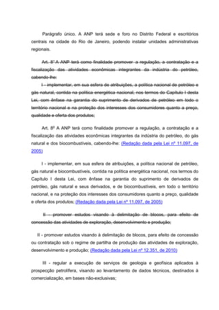 Parágrafo único. A ANP terá sede e foro no Distrito Federal e escritórios
centrais na cidade do Rio de Janeiro, podendo instalar unidades administrativas
regionais.

     Art. 8° A ANP terá como finalidade promover a regulação, a contratação e a
fiscalização das atividades econômicas integrantes da indústria do petróleo,
cabendo-lhe:
     I - implementar, em sua esfera de atribuições, a política nacional de petróleo e
gás natural, contida na política energética nacional, nos termos do Capítulo I desta
Lei, com ênfase na garantia do suprimento de derivados de petróleo em todo o
território nacional e na proteção dos interesses dos consumidores quanto a preço,
qualidade e oferta dos produtos;

     Art. 8o A ANP terá como finalidade promover a regulação, a contratação e a
fiscalização das atividades econômicas integrantes da indústria do petróleo, do gás
natural e dos biocombustíveis, cabendo-lhe: (Redação dada pela Lei nº 11.097, de
2005)

     I - implementar, em sua esfera de atribuições, a política nacional de petróleo,
gás natural e biocombustíveis, contida na política energética nacional, nos termos do
Capítulo I desta Lei, com ênfase na garantia do suprimento de derivados de
petróleo, gás natural e seus derivados, e de biocombustíveis, em todo o território
nacional, e na proteção dos interesses dos consumidores quanto a preço, qualidade
e oferta dos produtos; (Redação dada pela Lei nº 11.097, de 2005)

        II - promover estudos visando à delimitação de blocos, para efeito de
concessão das atividades de exploração, desenvolvimento e produção;

   II - promover estudos visando à delimitação de blocos, para efeito de concessão
ou contratação sob o regime de partilha de produção das atividades de exploração,
desenvolvimento e produção; (Redação dada pela Lei nº 12.351, de 2010)

     III - regular a execução de serviços de geologia e geofísica aplicados à
prospecção petrolífera, visando ao levantamento de dados técnicos, destinados à
comercialização, em bases não-exclusivas;
 