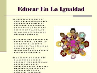 Educar En La Igualdad Los modelos educativos son conceptualizaciones que parten de diversos presupuestos teóricos, sirven de guía o marco de referencia a la hora de implantar determinadas medidas y cambios. Las creencias y valores del profesorado, la familia y los distintos agentes educativos van a tener un gran peso en la implantación de un modelo educativo concreto. En la actualidad se están elaborando modelos coeducativos que tengan en cuentan ciertos aspectos que actualicen y mejoren el concepto de coeducación que en epígrafes anteriores hemos visto