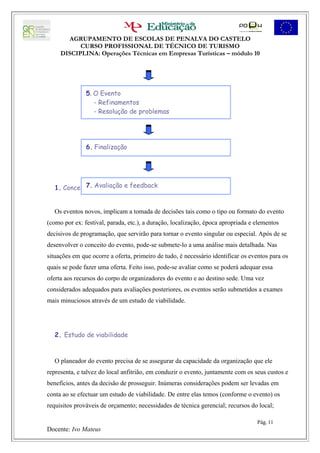AGRUPAMENTO DE ESCOLAS DE PENALVA DO CASTELO
           CURSO PROFISSIONAL DE TÉCNICO DE TURISMO
     DISCIPLINA: Operações Técnicas em Empresas Turísticas – módulo 10




               5. O Evento
                  - Refinamentos
                  - Resolução de problemas




               6. Finalização




             7. Avaliação e feedback
   1. Conceito ou propósito da oferta


   Os eventos novos, implicam a tomada de decisões tais como o tipo ou formato do evento
(como por ex: festival, parada, etc.), a duração, localização, época apropriada e elementos
decisivos de programação, que servirão para tornar o evento singular ou especial. Após de se
desenvolver o conceito do evento, pode-se submete-lo a uma análise mais detalhada. Nas
situações em que ocorre a oferta, primeiro de tudo, é necessário identificar os eventos para os
quais se pode fazer uma oferta. Feito isso, pode-se avaliar como se poderá adequar essa
oferta aos recursos do corpo de organizadores do evento e ao destino sede. Uma vez
considerados adequados para avaliações posteriores, os eventos serão submetidos a exames
mais minuciosos através de um estudo de viabilidade.




   2. Estudo de viabilidade



   O planeador do evento precisa de se assegurar da capacidade da organização que ele
representa, e talvez do local anfitrião, em conduzir o evento, juntamente com os seus custos e
benefícios, antes da decisão de prosseguir. Inúmeras considerações podem ser levadas em
conta ao se efectuar um estudo de viabilidade. De entre elas temos (conforme o evento) os
requisitos prováveis de orçamento; necessidades de técnica gerencial; recursos do local;

                                                                                  Pág. 11
Docente: Ivo Mateus
 