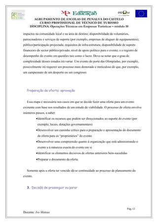 AGRUPAMENTO DE ESCOLAS DE PENALVA DO CASTELO
           CURSO PROFISSIONAL DE TÉCNICO DE TURISMO
     DISCIPLINA: Operações Técnicas em Empresas Turísticas – módulo 10

impactos na comunidade local e na área de destino; disponibilidade de voluntários,
patrocinadores e serviços de suporte (por exemplo, empresas de aluguer de equipamentos);
público/participação projectada; requisitos de infra-estrutura; disponibilidade de suporte
financeiro do sector público/privado; nível de apoio político para o evento; e o registro de
desempenho do evento em questões tais como o lucro. Deve-se notar que o grau de
complexidade desses estudos irá variar. Um evento do porte das Olimpíadas, por exemplo,
possivelmente irá requerer um processo mais demorado e meticuloso do que, por exemplo,
um campeonato de um desporto ou um congresso.




   Preparação da oferta: aprovação


   Essa etapa é necessária nos casos em que se decide fazer uma oferta para um evento
existente com base nos resultados de um estudo de viabilidade. O processo de oferta envolve
inúmeros passos, a saber:
          •Identificar os recursos que podem ser direccionados ao suporte do evento (por
           exemplo, locais, dotações governamentais)
          •Desenvolver um caminho crítico para a preparação e apresentação do documento
           de oferta para os “proprietários” do evento
          •Desenvolver uma compreensão quanto à organização que está administrando o
           evento e à natureza exacta do evento em si
          •Identificar os elementos decisivos de ofertas anteriores bem-sucedidas
          •Preparar o documento da oferta.


   Somente após a oferta ter vencido dá-se continuidade ao processo de planeamento do
evento.


   3. Decisão de prosseguir ou parar




                                                                                   Pág. 12
Docente: Ivo Mateus
 