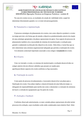 AGRUPAMENTO DE ESCOLAS DE PENALVA DO CASTELO
           CURSO PROFISSIONAL DE TÉCNICO DE TURISMO
     DISCIPLINA: Operações Técnicas em Empresas Turísticas – módulo 10

  No caso de eventos novos, os resultados do estudo de viabilidade terão o papel de
determinar directamente quando e se o evento terá prosseguimento.


  4. Planeamento e implementação


  O processo estratégico de planeamento de eventos, tem como objectivo produzir o evento
no tempo previsto e de forma que ele atenda a objectivos predeterminados através da criação
de uma estratégia apropriada e de planos operacionais de apoio. Esse aspecto do processo de
planeamento também cria a necessidade de sistemas de monitorização e avaliação para
garantir o andamento na direcção dos objectivos do evento. Além disso, é nesta fase que se
deve determinar uma estrutura organizacional adequada que permita a realização do evento.
  Um elemento contextual importante associado a esse estágio é orçamento do evento.


  5. O Evento


  Uma vez iniciado o evento, os sistemas de monitorização e avaliação desenvolvidos no
estágio anterior devem oferecer subsídios que possam ser usados para
aperfeiçoar/alterar aspectos do evento conforme se faça necessário.


  6. Finalização do evento


  Como parte do processo de planeamento, é necessário desenvolver um plano para a
finalização do evento. Esse plano implica o desenvolvimento de uma linha de tempo e a
delegação de responsabilidades para tarefas tais como o desmontar e a remoção de estruturas
do local e a retirada do equipamento que fez parte do evento.


  7. Avaliação e feedback


  Conforme observado anteriormente, os mais variados planos operacionais deverão incluir
processos de avaliação, cujos resultados serão então condensados num relatório final. Além


                                                                                Pág. 13
Docente: Ivo Mateus
 